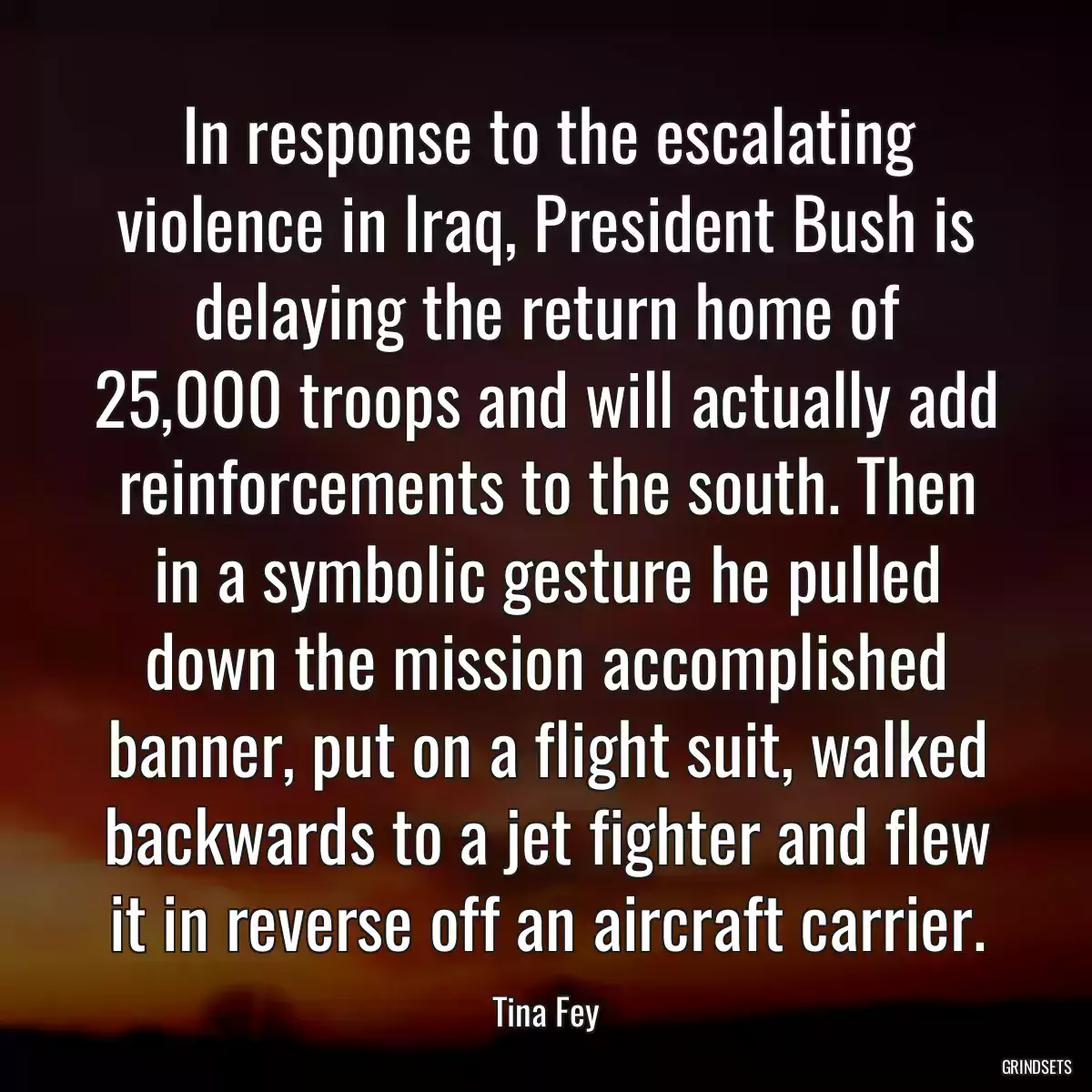 In response to the escalating violence in Iraq, President Bush is delaying the return home of 25,000 troops and will actually add reinforcements to the south. Then in a symbolic gesture he pulled down the mission accomplished banner, put on a flight suit, walked backwards to a jet fighter and flew it in reverse off an aircraft carrier.