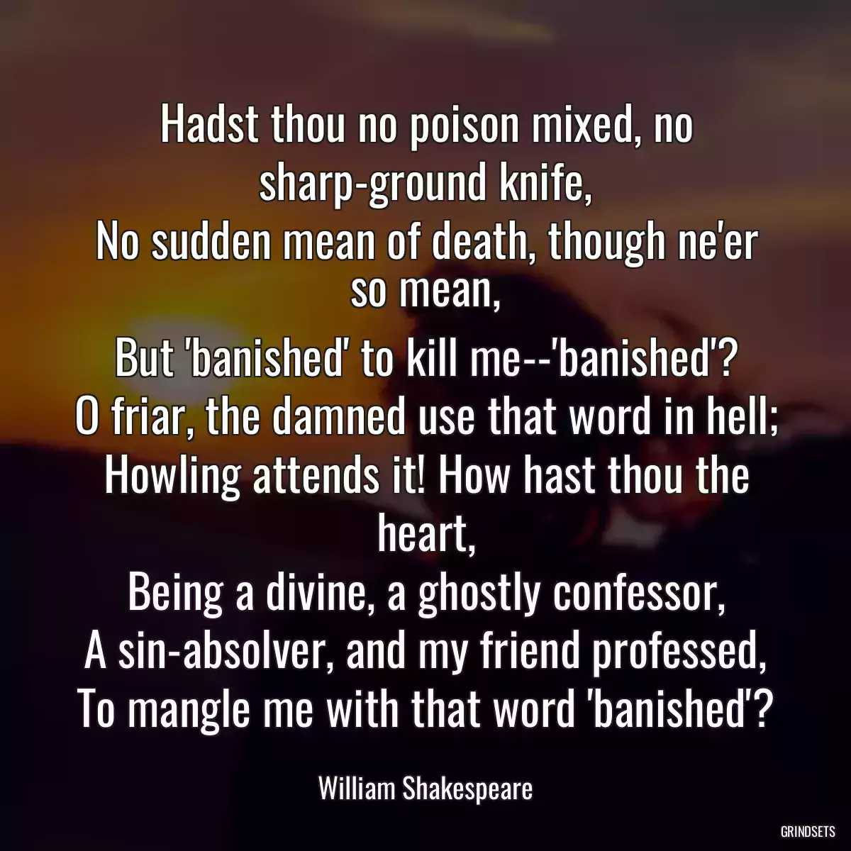 Hadst thou no poison mixed, no sharp-ground knife,
No sudden mean of death, though ne\'er so mean,
But \'banished\' to kill me--\'banished\'?
O friar, the damned use that word in hell;
Howling attends it! How hast thou the heart,
Being a divine, a ghostly confessor,
A sin-absolver, and my friend professed,
To mangle me with that word \'banished\'?