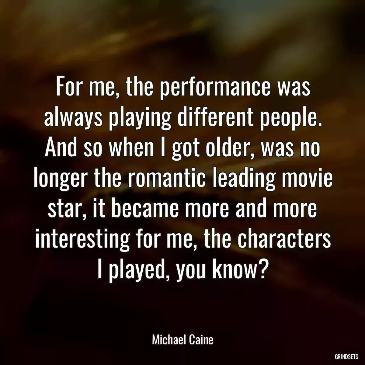 For me, the performance was always playing different people. And so when I got older, was no longer the romantic leading movie star, it became more and more interesting for me, the characters I played, you know?