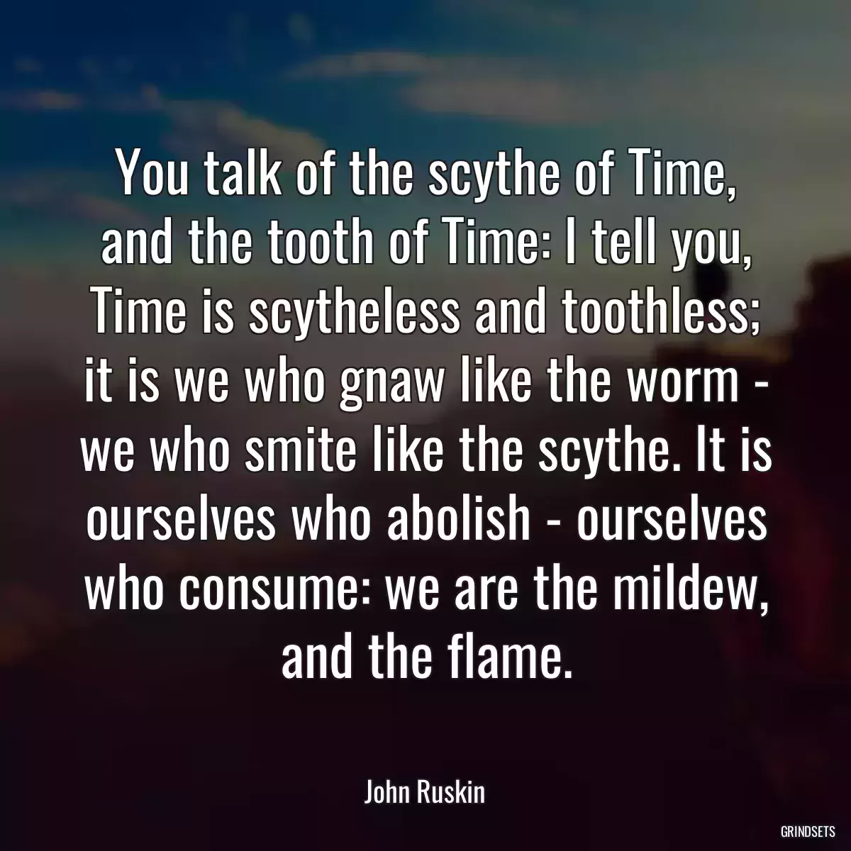 You talk of the scythe of Time, and the tooth of Time: I tell you, Time is scytheless and toothless; it is we who gnaw like the worm - we who smite like the scythe. It is ourselves who abolish - ourselves who consume: we are the mildew, and the flame.