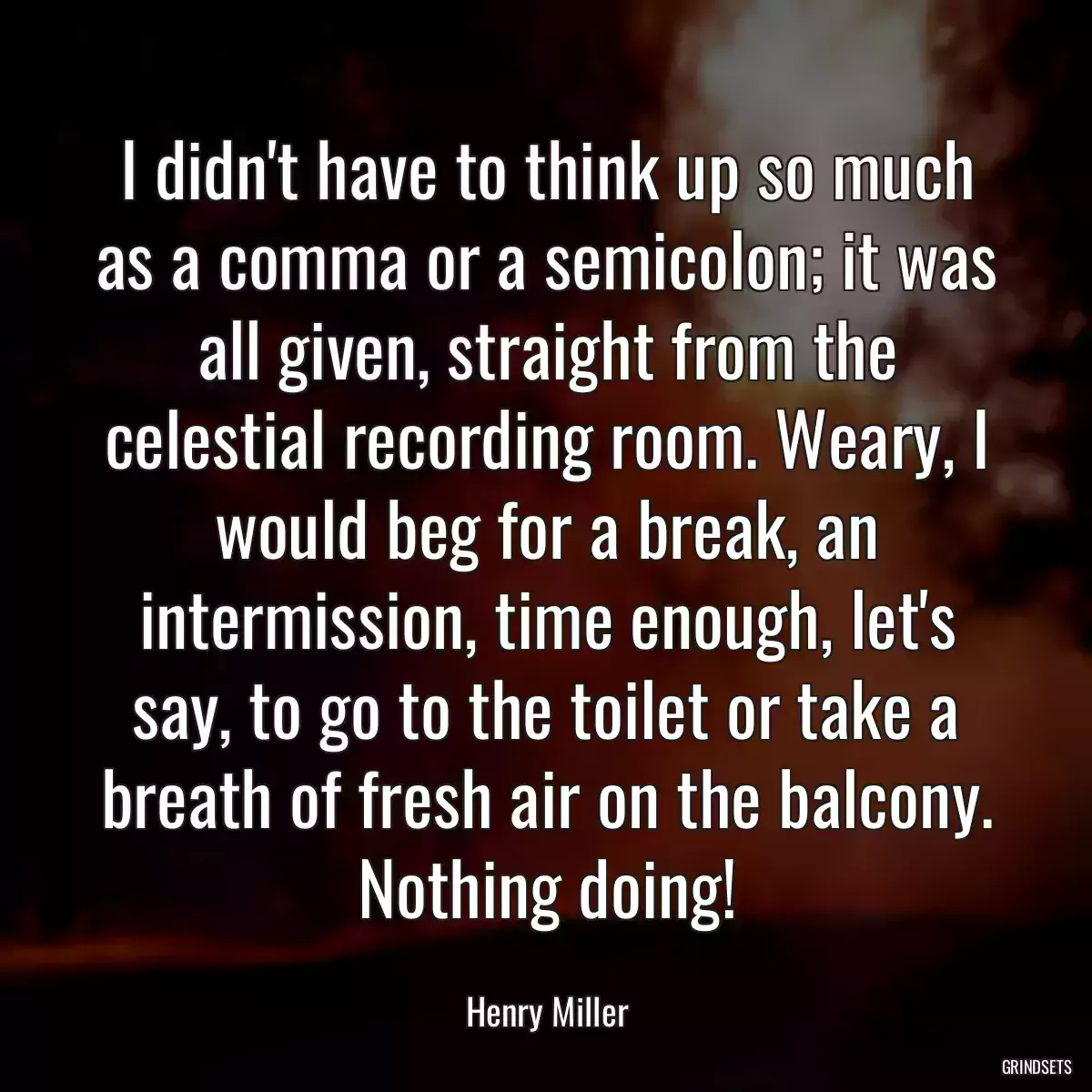 I didn\'t have to think up so much as a comma or a semicolon; it was all given, straight from the celestial recording room. Weary, I would beg for a break, an intermission, time enough, let\'s say, to go to the toilet or take a breath of fresh air on the balcony. Nothing doing!