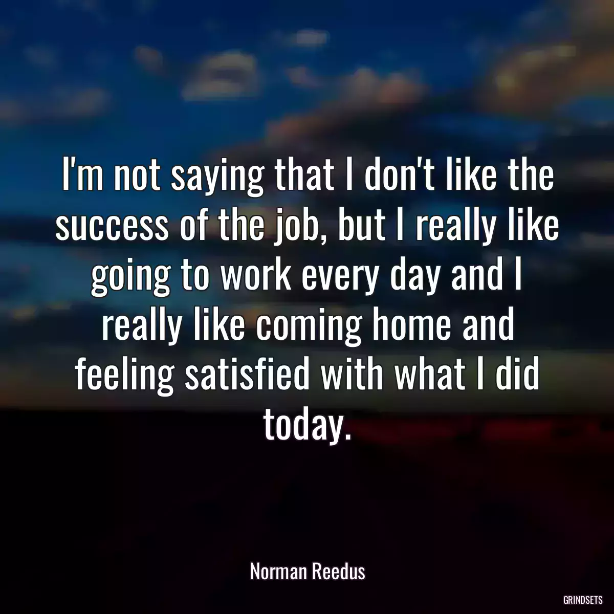 I\'m not saying that I don\'t like the success of the job, but I really like going to work every day and I really like coming home and feeling satisfied with what I did today.