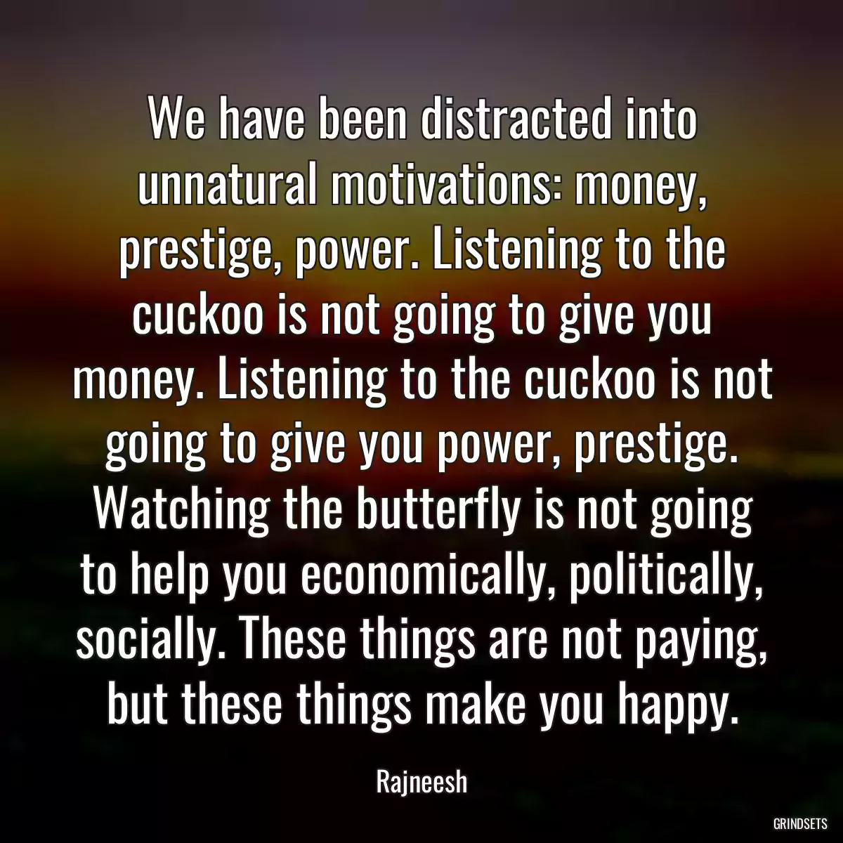 We have been distracted into unnatural motivations: money, prestige, power. Listening to the cuckoo is not going to give you money. Listening to the cuckoo is not going to give you power, prestige. Watching the butterfly is not going to help you economically, politically, socially. These things are not paying, but these things make you happy.