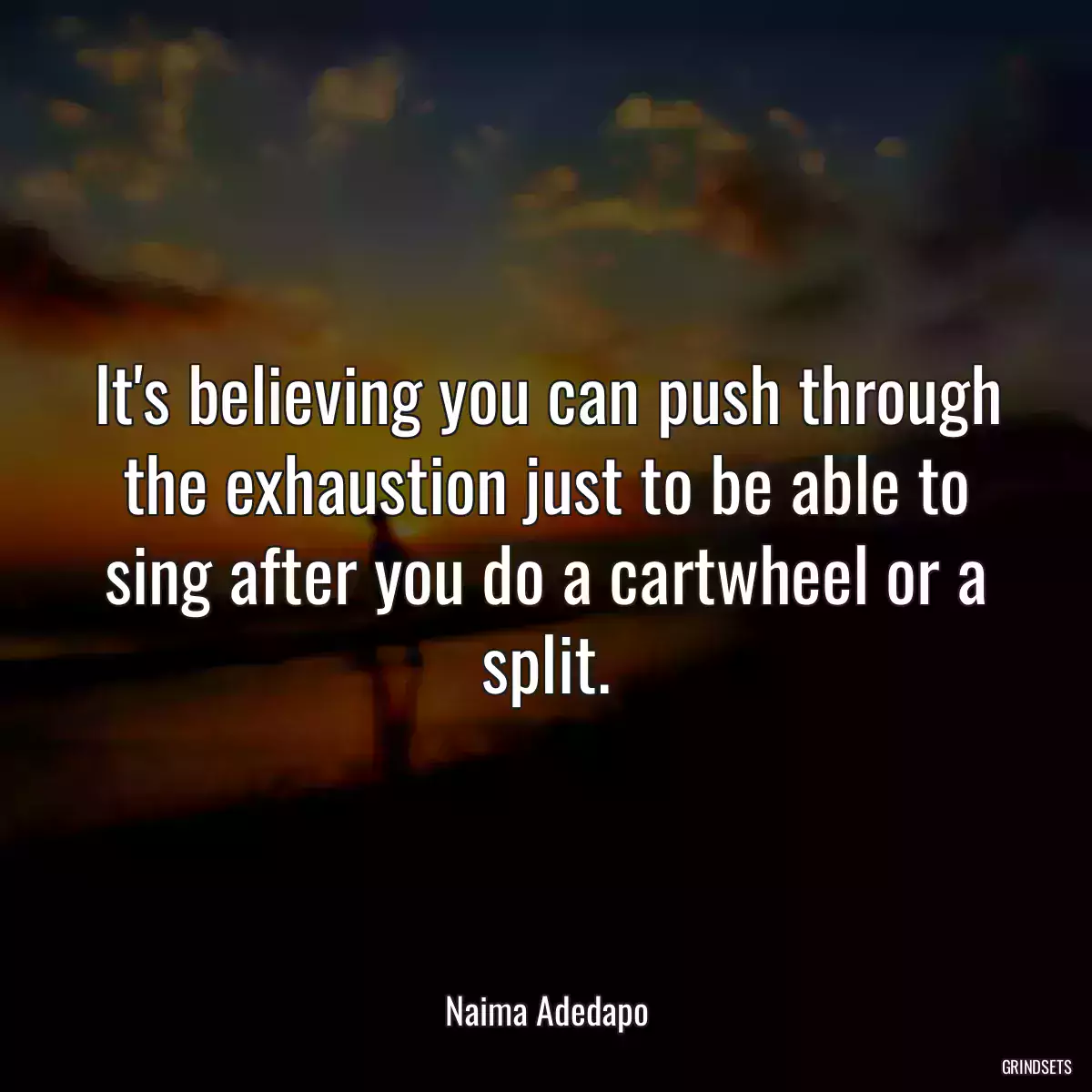 It\'s believing you can push through the exhaustion just to be able to sing after you do a cartwheel or a split.