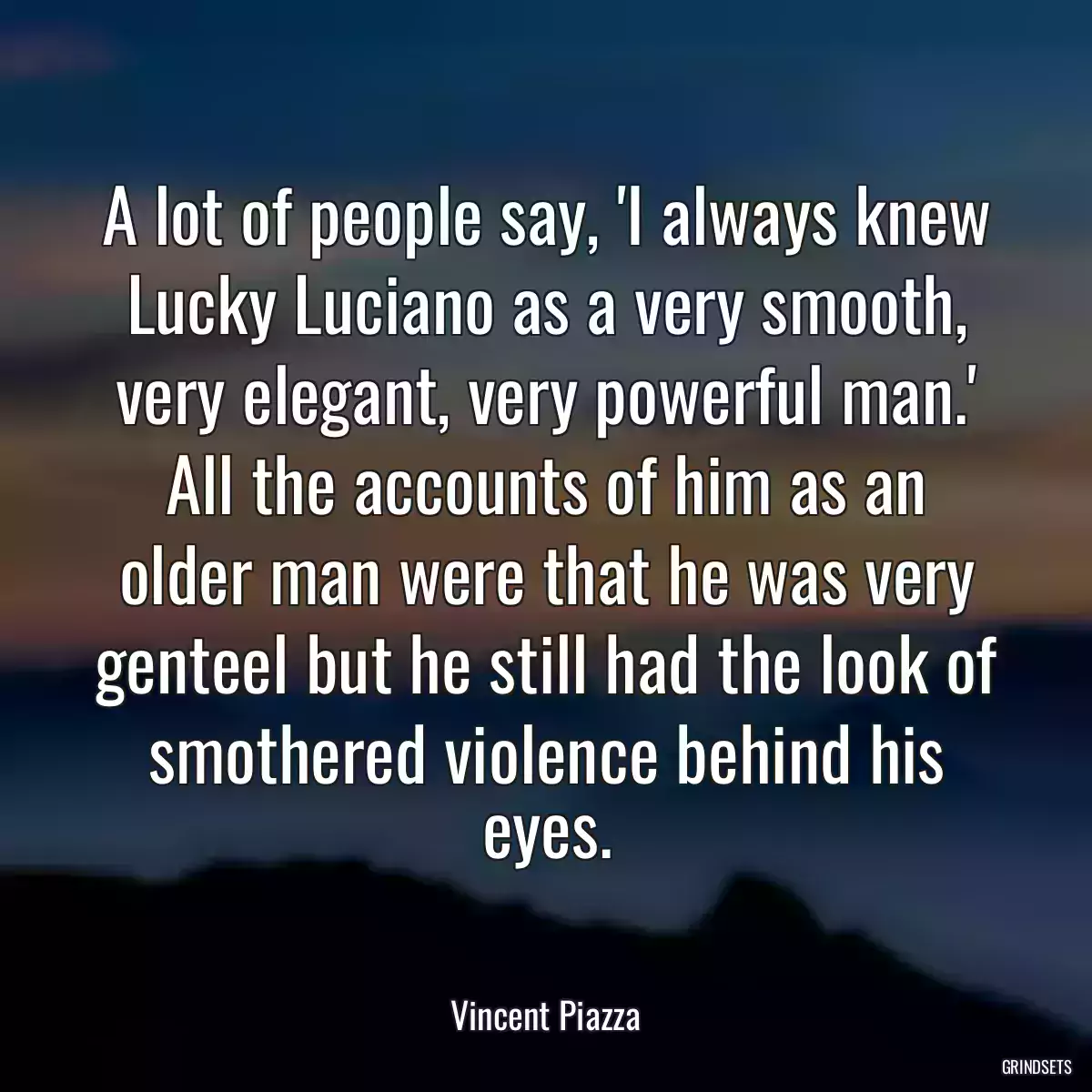 A lot of people say, \'I always knew Lucky Luciano as a very smooth, very elegant, very powerful man.\' All the accounts of him as an older man were that he was very genteel but he still had the look of smothered violence behind his eyes.