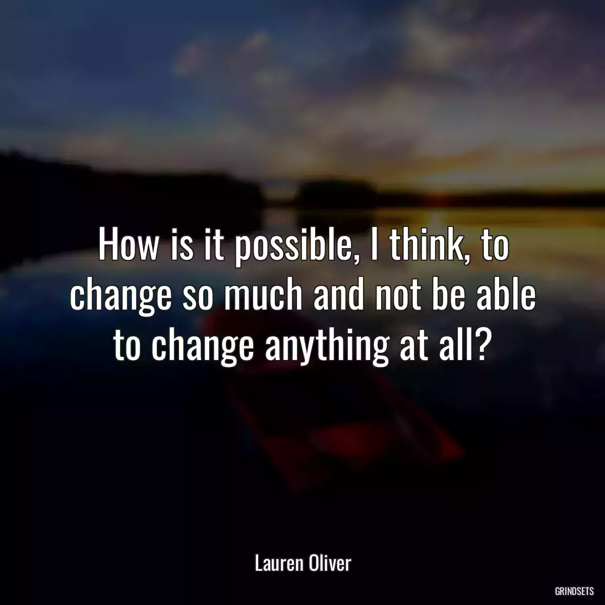 How is it possible, I think, to change so much and not be able to change anything at all?