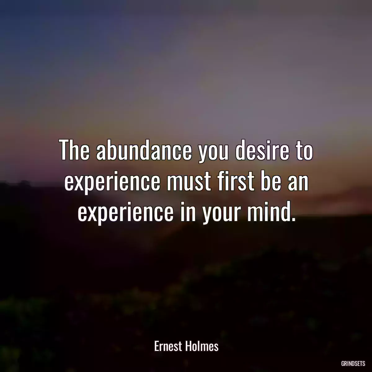 The abundance you desire to experience must first be an experience in your mind.