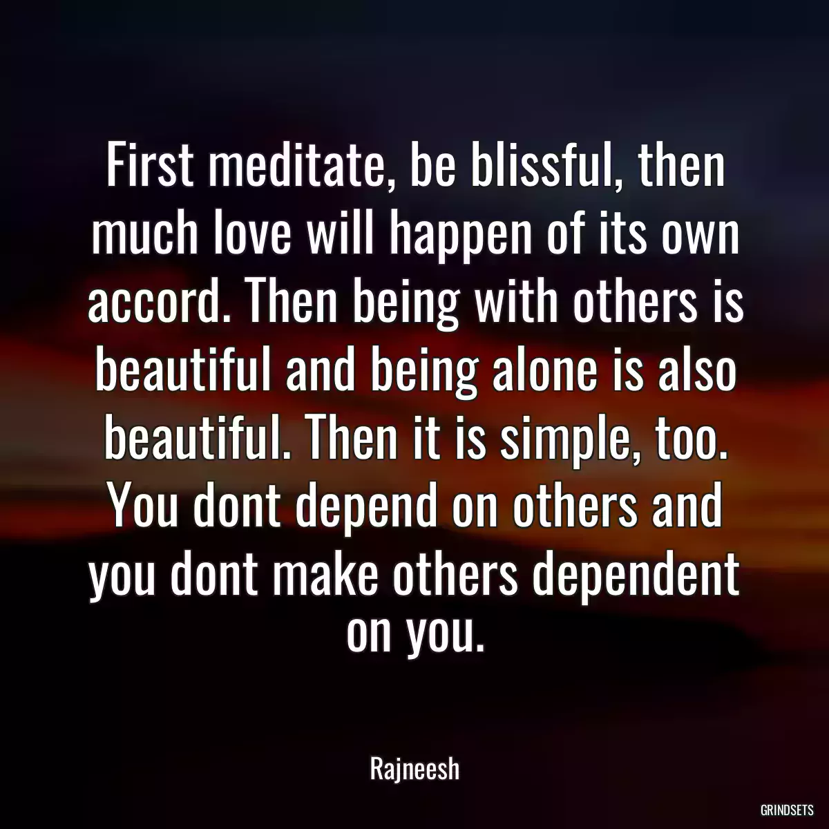 First meditate, be blissful, then much love will happen of its own accord. Then being with others is beautiful and being alone is also beautiful. Then it is simple, too. You dont depend on others and you dont make others dependent on you.