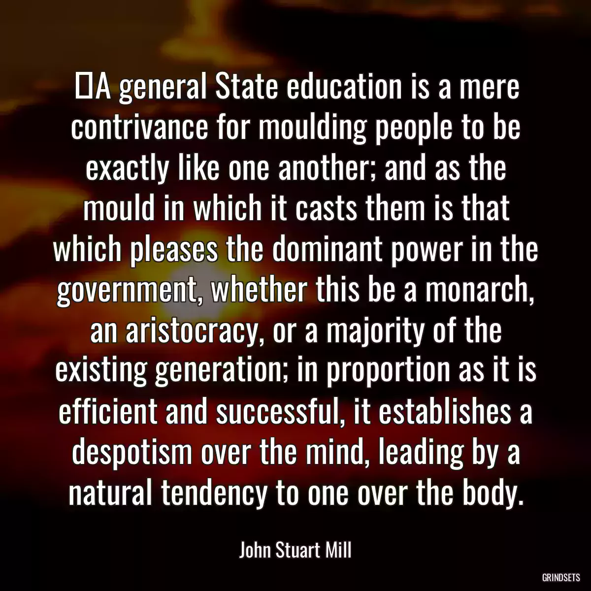 ‎A general State education is a mere contrivance for moulding people to be exactly like one another; and as the mould in which it casts them is that which pleases the dominant power in the government, whether this be a monarch, an aristocracy, or a majority of the existing generation; in proportion as it is efficient and successful, it establishes a despotism over the mind, leading by a natural tendency to one over the body.