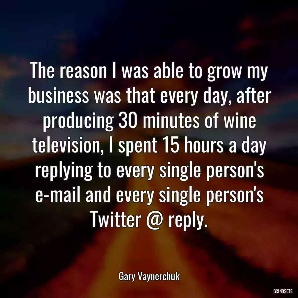 The reason I was able to grow my business was that every day, after producing 30 minutes of wine television, I spent 15 hours a day replying to every single person\'s e-mail and every single person\'s Twitter @ reply.