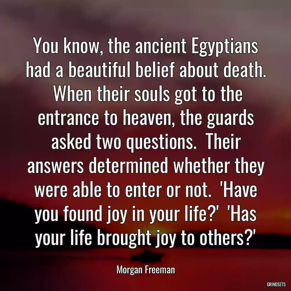 You know, the ancient Egyptians had a beautiful belief about death.  When their souls got to the entrance to heaven, the guards asked two questions.  Their answers determined whether they were able to enter or not.  \'Have you found joy in your life?\'  \'Has your life brought joy to others?\'