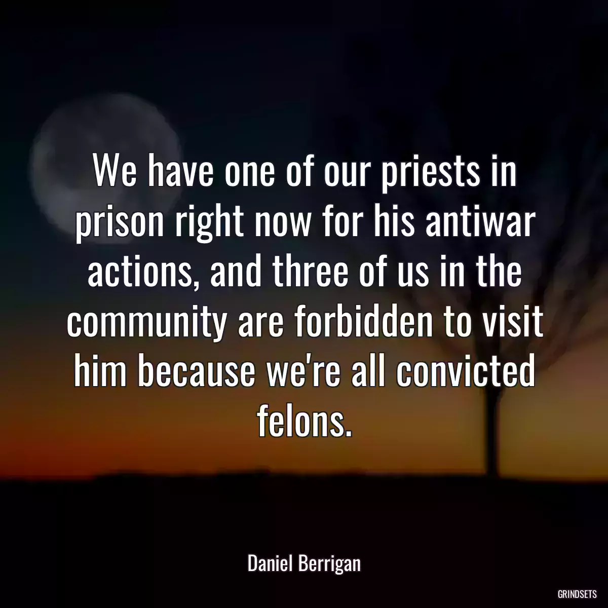 We have one of our priests in prison right now for his antiwar actions, and three of us in the community are forbidden to visit him because we\'re all convicted felons.