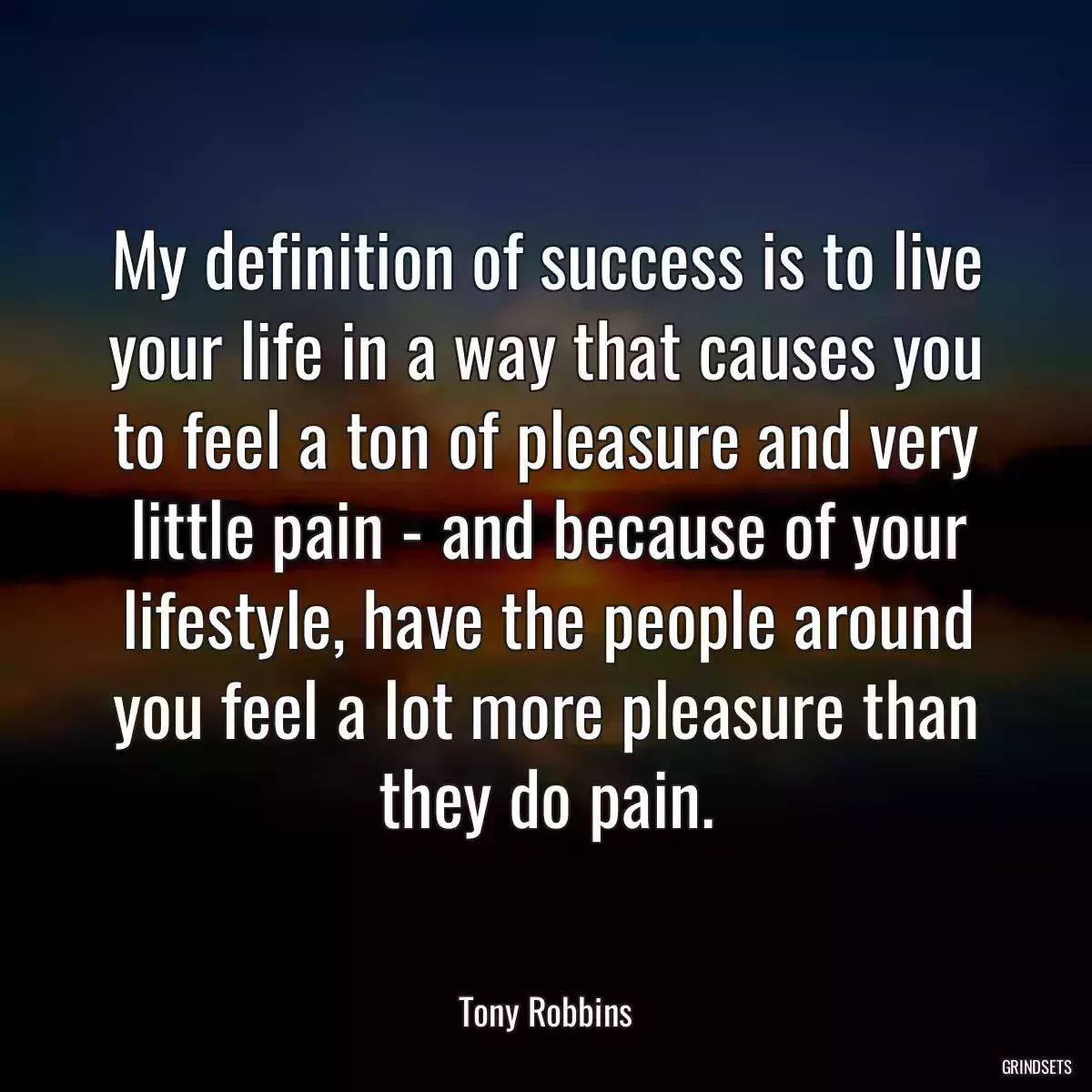 My definition of success is to live your life in a way that causes you to feel a ton of pleasure and very little pain - and because of your lifestyle, have the people around you feel a lot more pleasure than they do pain.