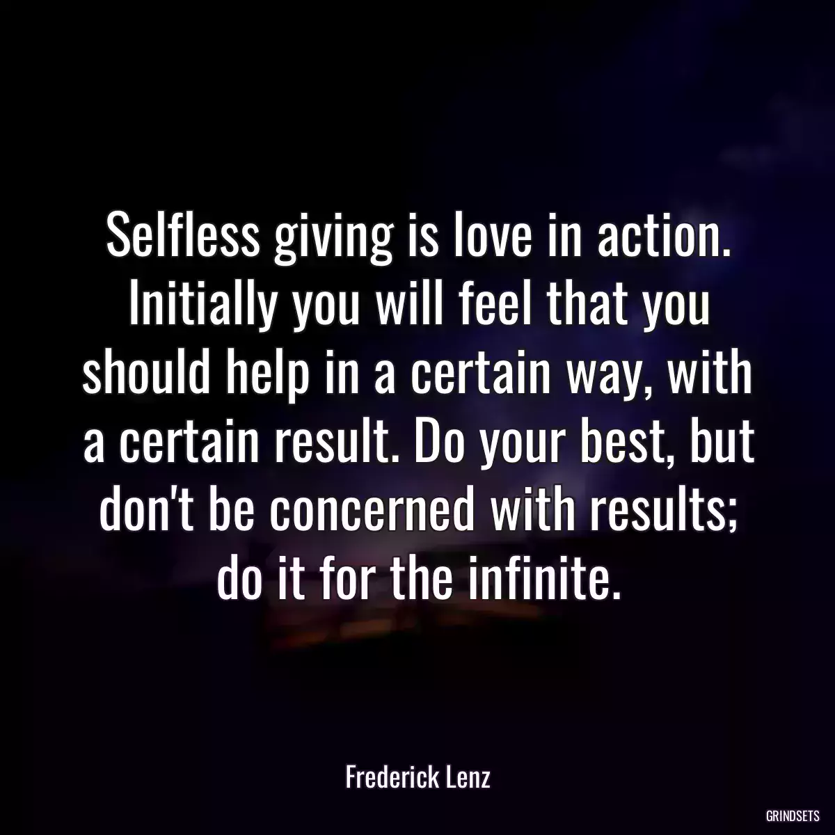 Selfless giving is love in action. Initially you will feel that you should help in a certain way, with a certain result. Do your best, but don\'t be concerned with results; do it for the infinite.