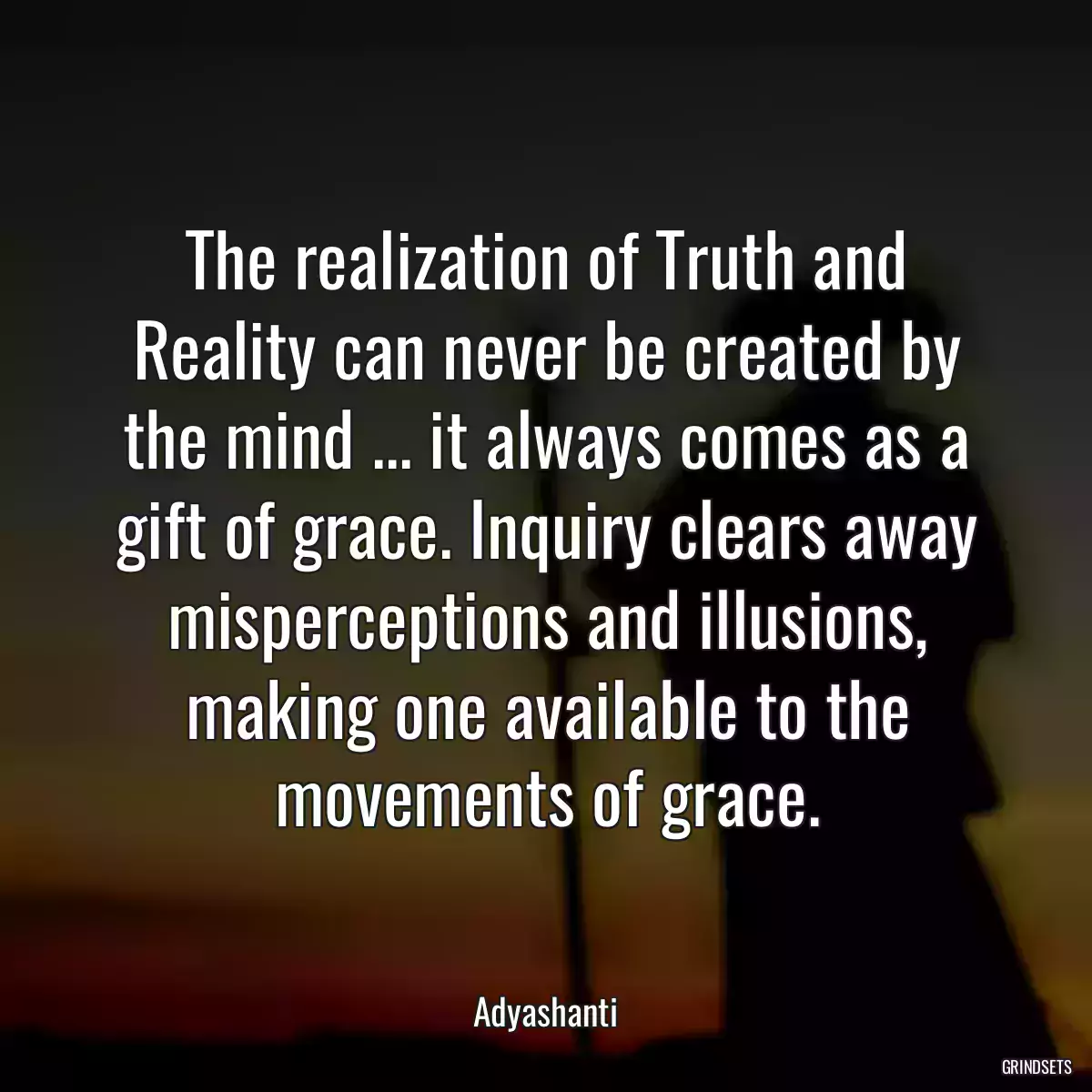 The realization of Truth and Reality can never be created by the mind ... it always comes as a gift of grace. Inquiry clears away misperceptions and illusions, making one available to the movements of grace.