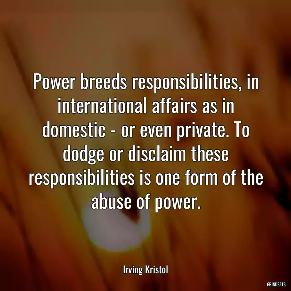 Power breeds responsibilities, in international affairs as in domestic - or even private. To dodge or disclaim these responsibilities is one form of the abuse of power.