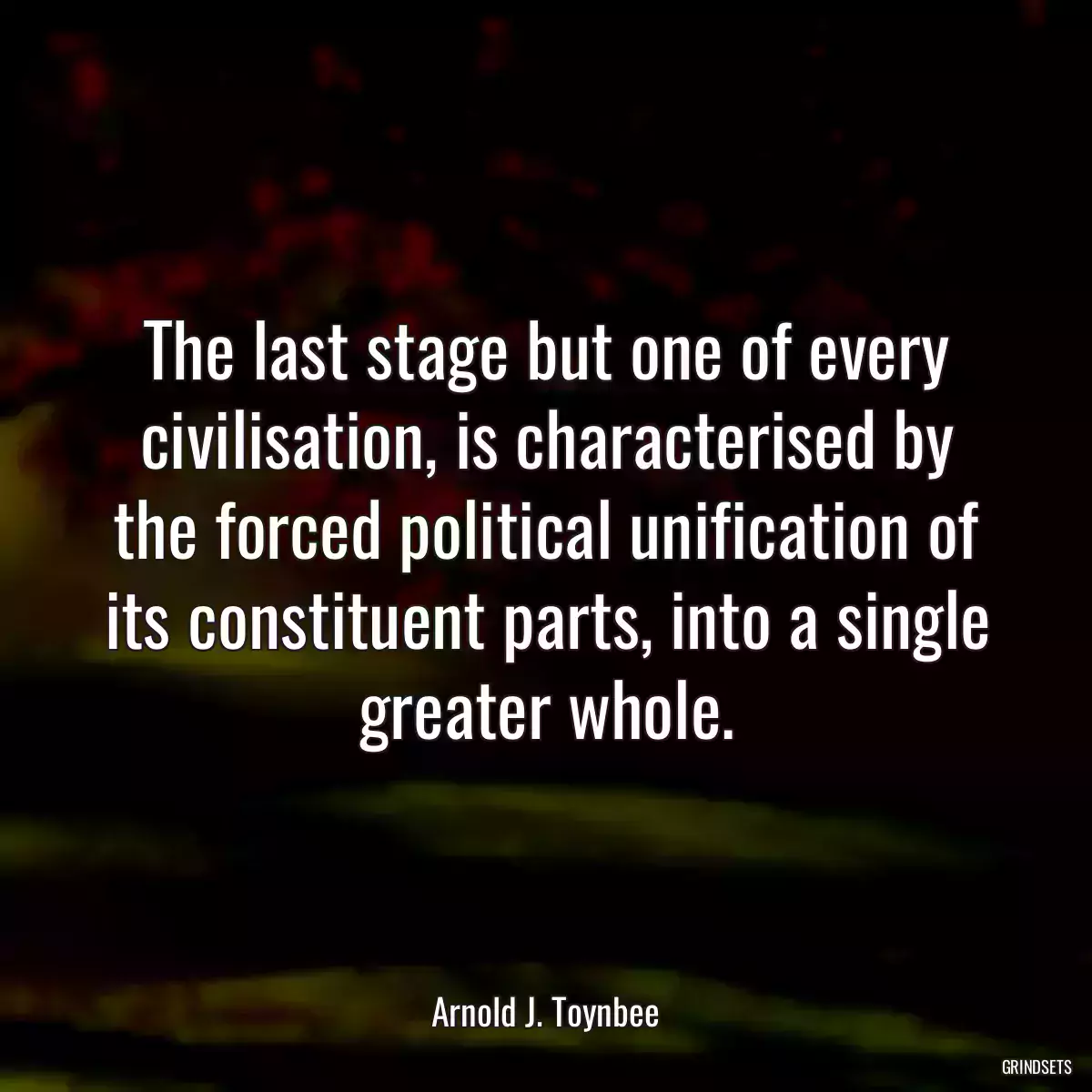 The last stage but one of every civilisation, is characterised by the forced political unification of its constituent parts, into a single greater whole.