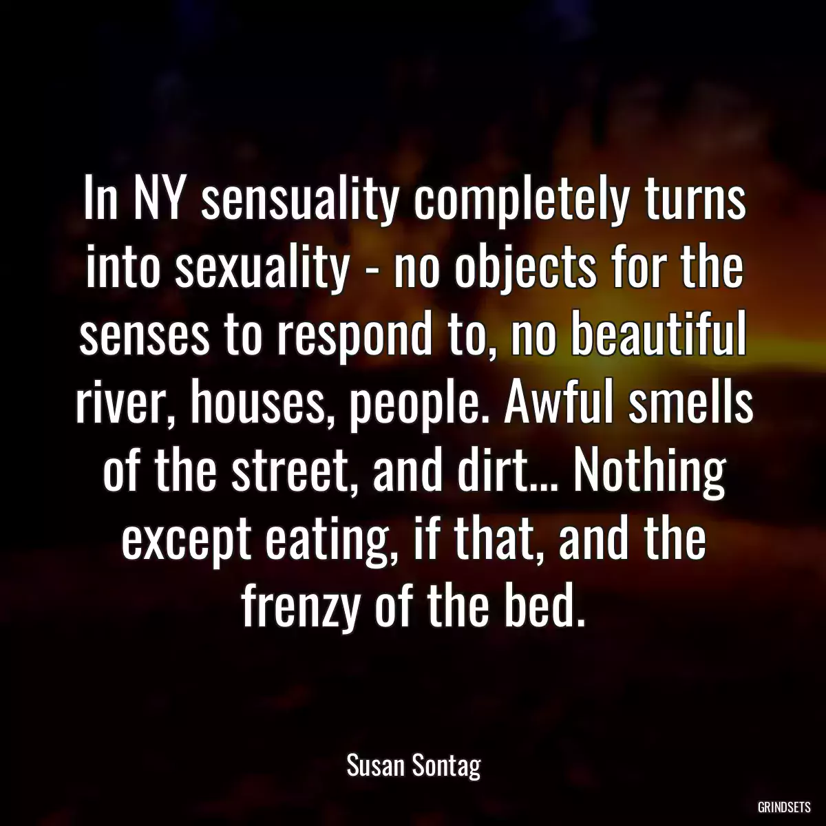 In NY sensuality completely turns into sexuality - no objects for the senses to respond to, no beautiful river, houses, people. Awful smells of the street, and dirt... Nothing except eating, if that, and the frenzy of the bed.