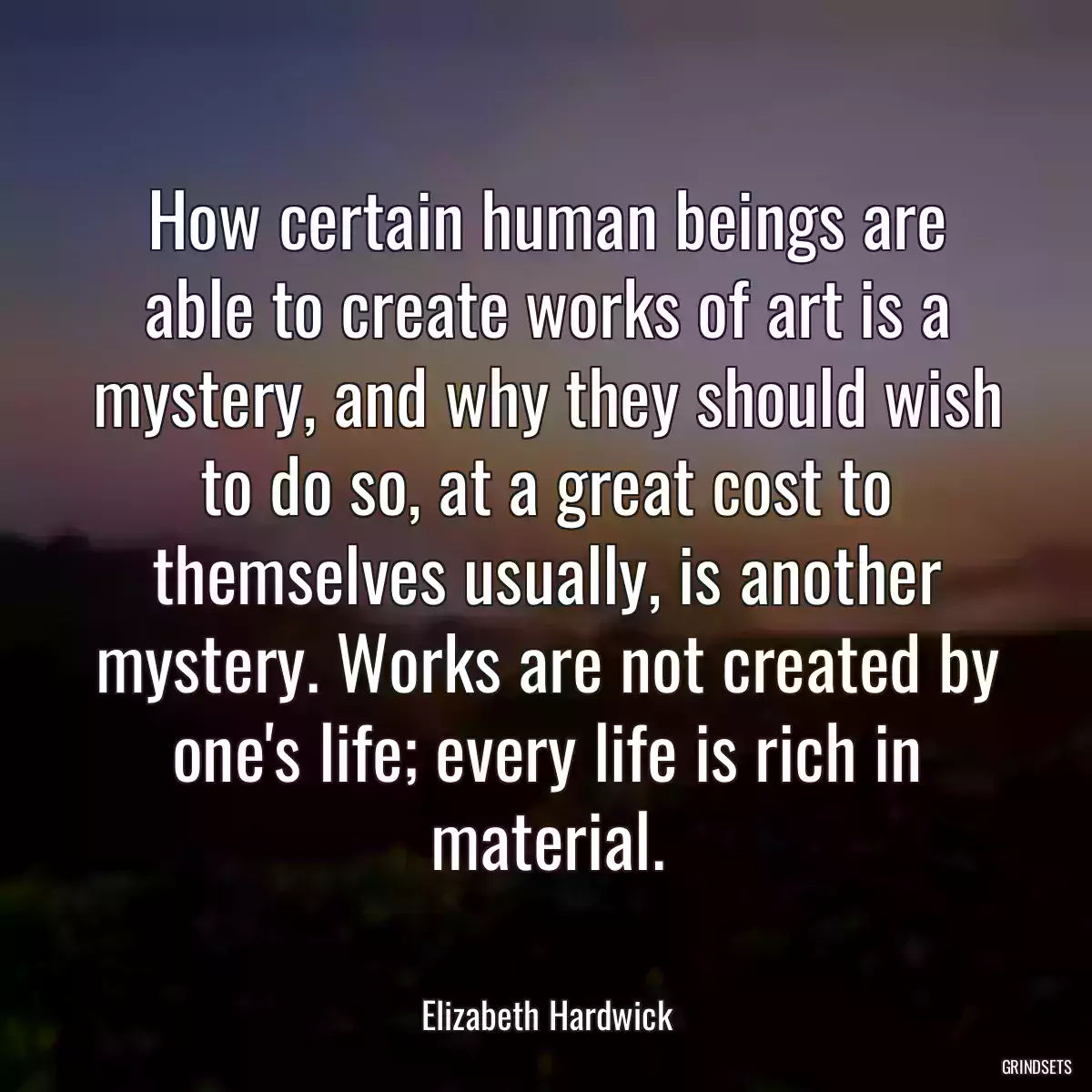 How certain human beings are able to create works of art is a mystery, and why they should wish to do so, at a great cost to themselves usually, is another mystery. Works are not created by one\'s life; every life is rich in material.