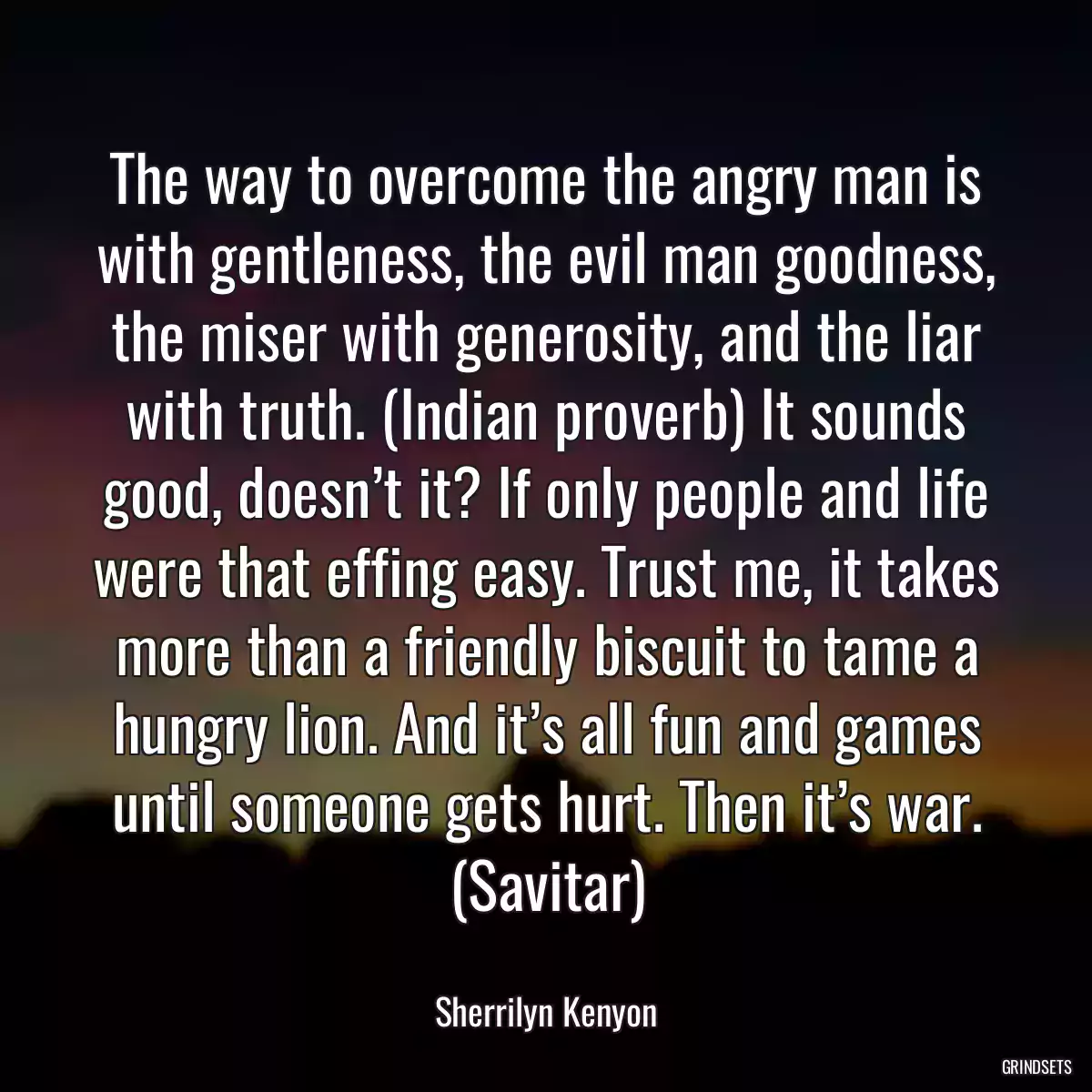 The way to overcome the angry man is with gentleness, the evil man goodness, the miser with generosity, and the liar with truth. (Indian proverb) It sounds good, doesn’t it? If only people and life were that effing easy. Trust me, it takes more than a friendly biscuit to tame a hungry lion. And it’s all fun and games until someone gets hurt. Then it’s war. (Savitar)