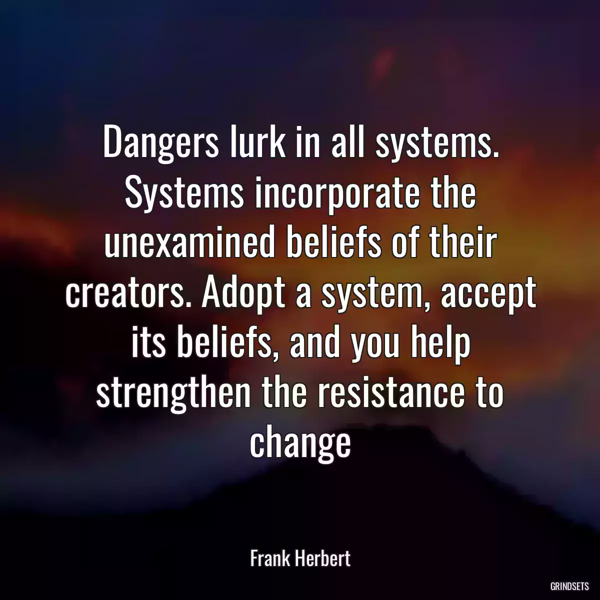 Dangers lurk in all systems. Systems incorporate the unexamined beliefs of their creators. Adopt a system, accept its beliefs, and you help strengthen the resistance to change