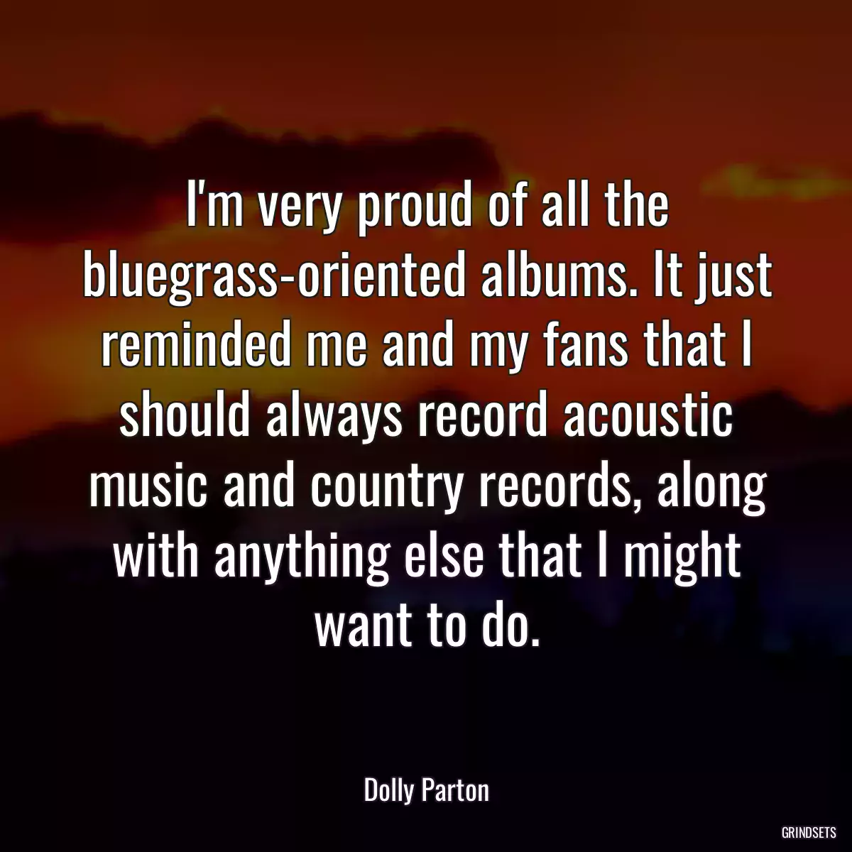 I\'m very proud of all the bluegrass-oriented albums. It just reminded me and my fans that I should always record acoustic music and country records, along with anything else that I might want to do.