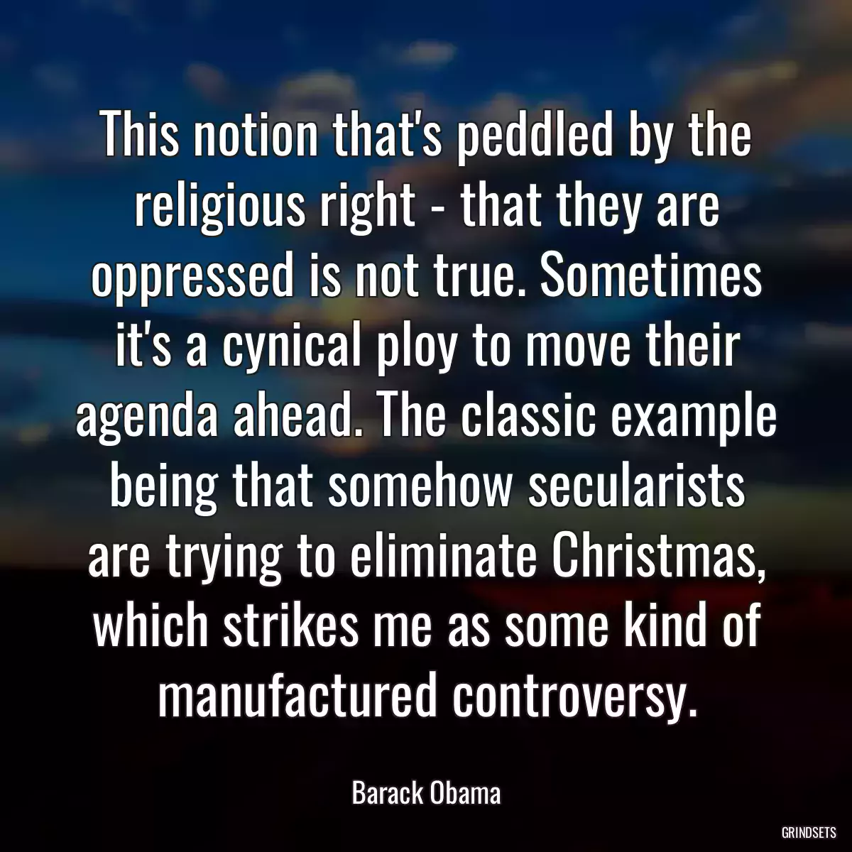 This notion that\'s peddled by the religious right - that they are oppressed is not true. Sometimes it\'s a cynical ploy to move their agenda ahead. The classic example being that somehow secularists are trying to eliminate Christmas, which strikes me as some kind of manufactured controversy.