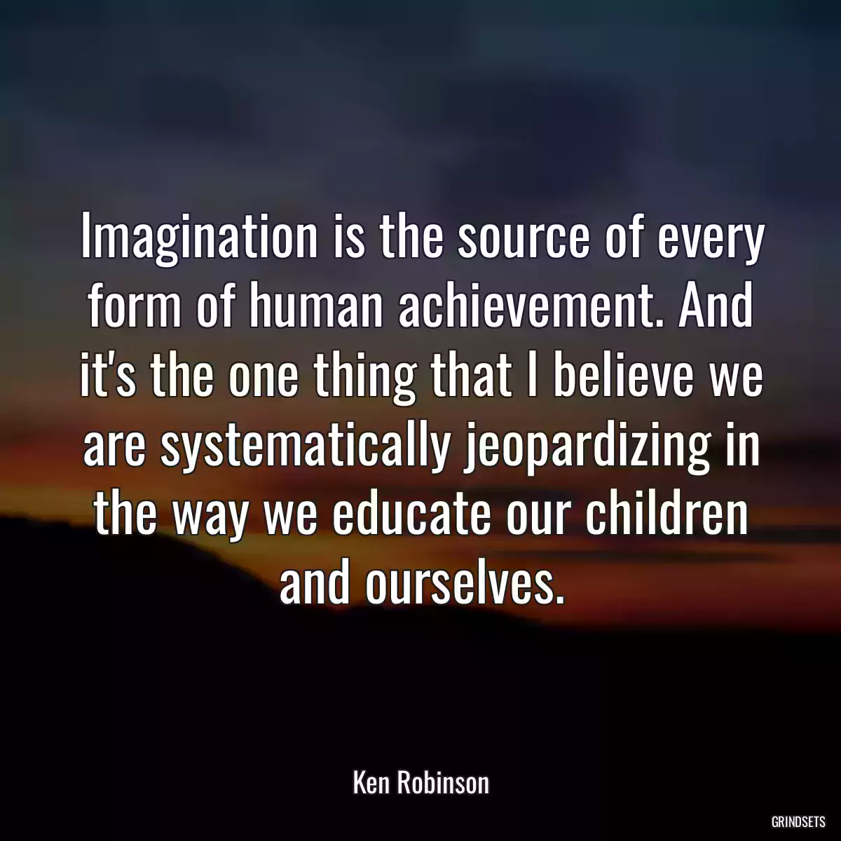 Imagination is the source of every form of human achievement. And it\'s the one thing that I believe we are systematically jeopardizing in the way we educate our children and ourselves.