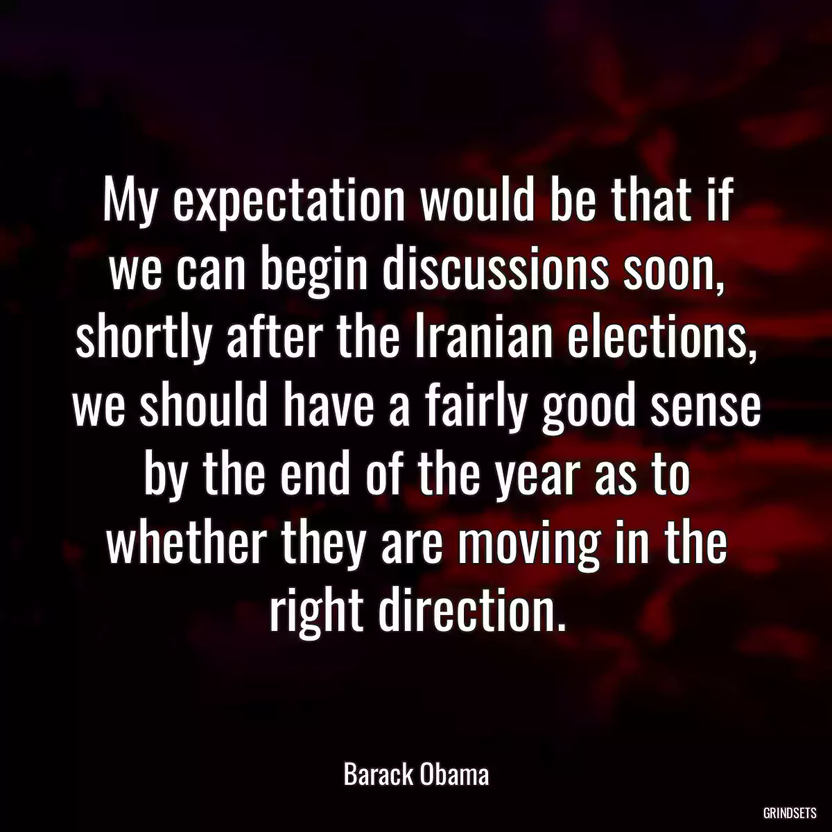 My expectation would be that if we can begin discussions soon, shortly after the Iranian elections, we should have a fairly good sense by the end of the year as to whether they are moving in the right direction.