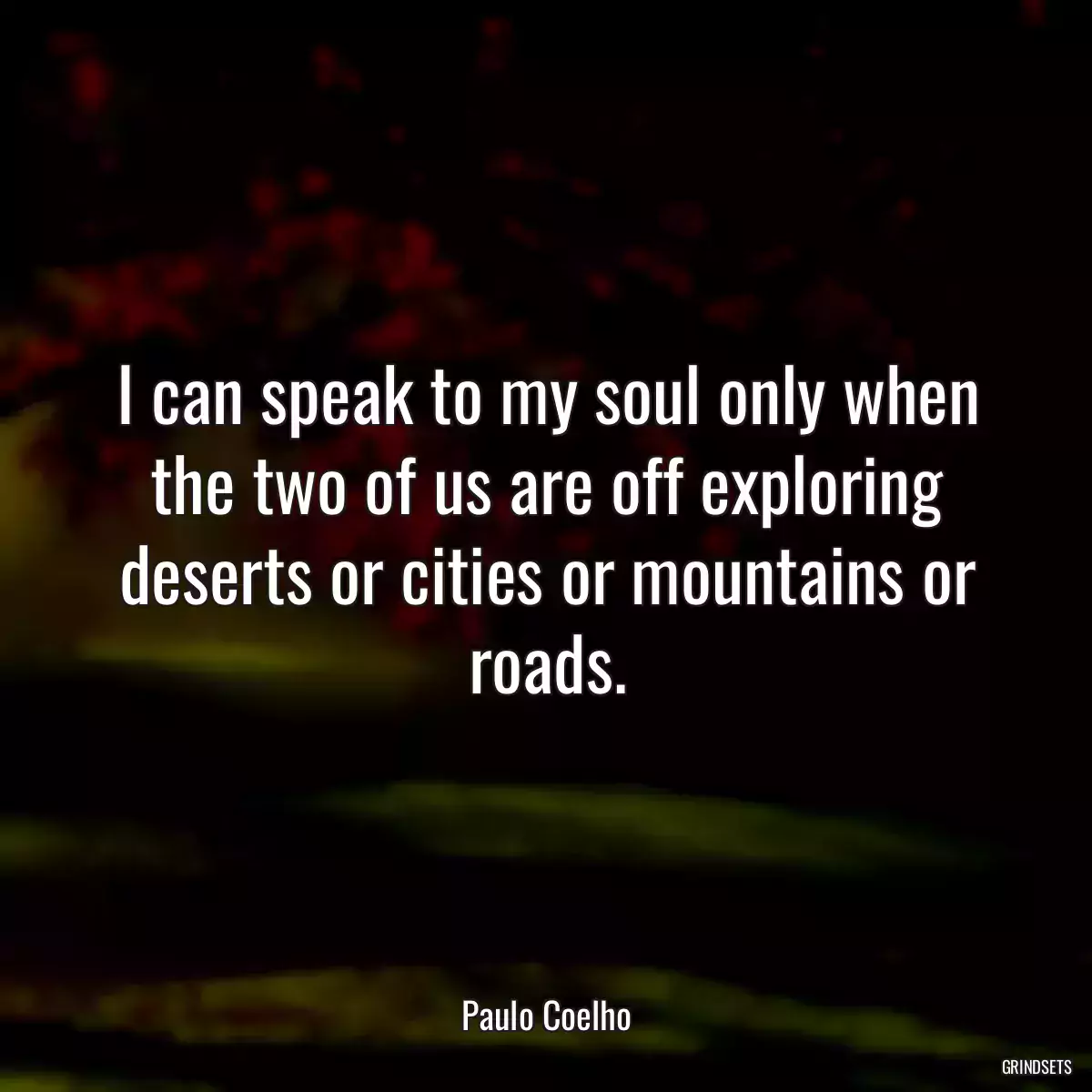 I can speak to my soul only when the two of us are off exploring deserts or cities or mountains or roads.