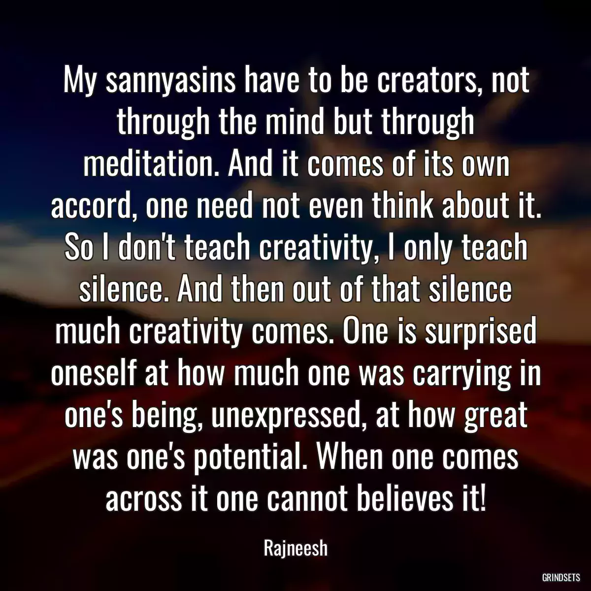 My sannyasins have to be creators, not through the mind but through meditation. And it comes of its own accord, one need not even think about it. So I don\'t teach creativity, I only teach silence. And then out of that silence much creativity comes. One is surprised oneself at how much one was carrying in one\'s being, unexpressed, at how great was one\'s potential. When one comes across it one cannot believes it!