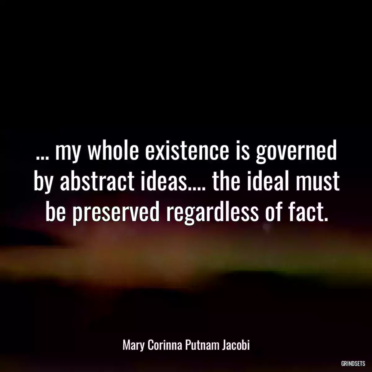 ... my whole existence is governed by abstract ideas.... the ideal must be preserved regardless of fact.