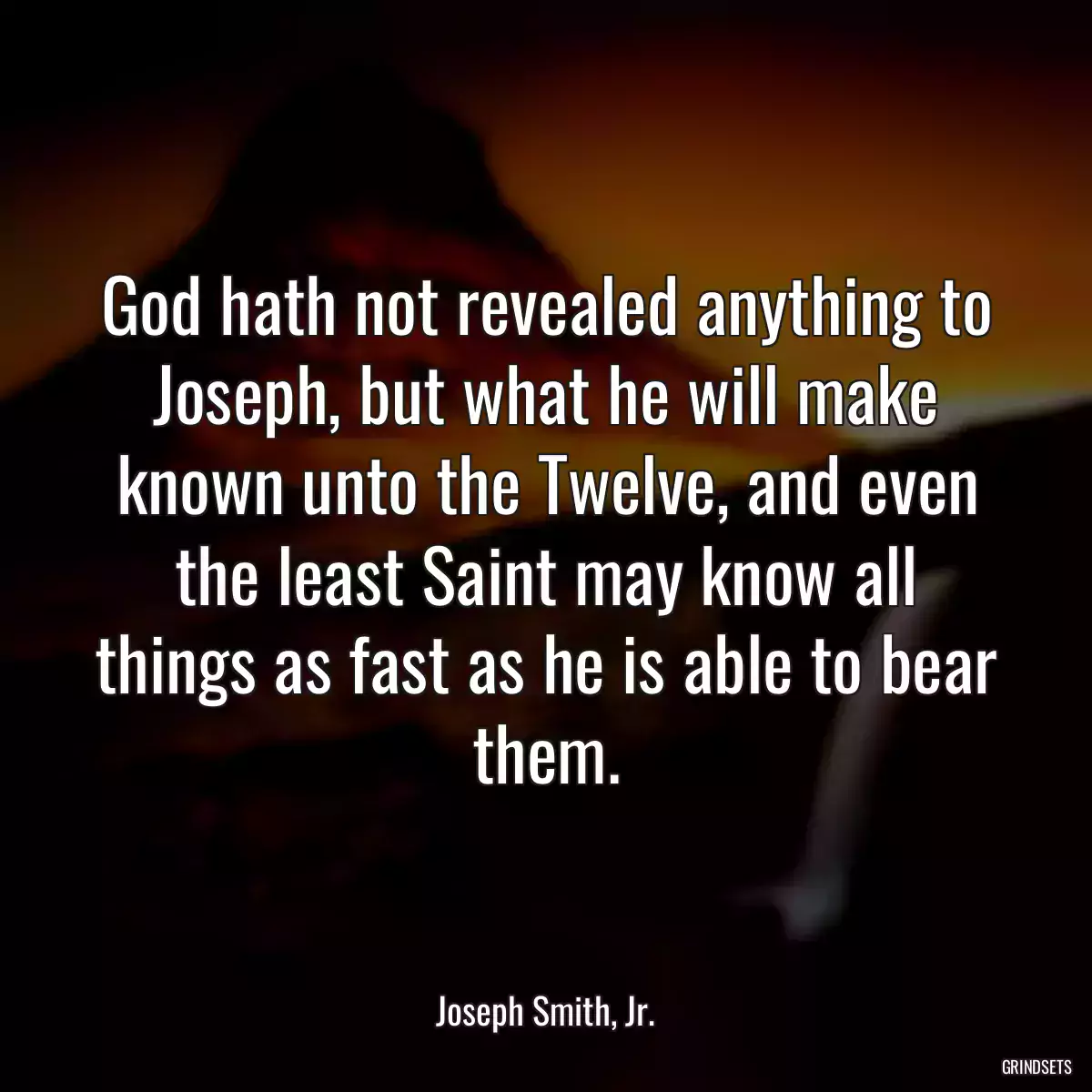 God hath not revealed anything to Joseph, but what he will make known unto the Twelve, and even the least Saint may know all things as fast as he is able to bear them.