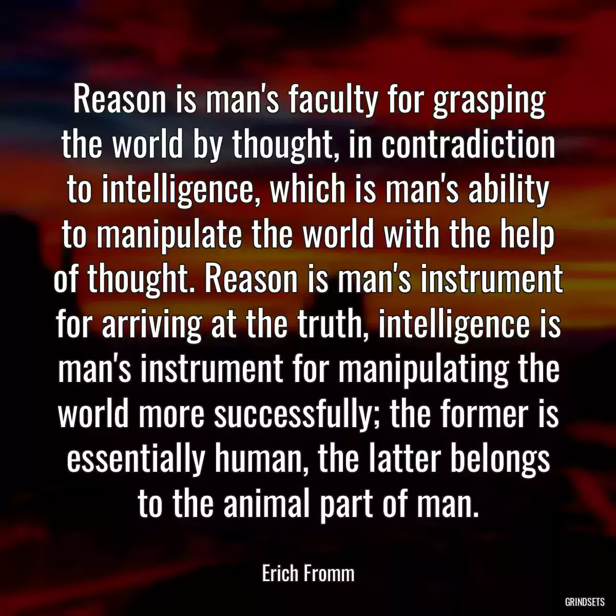 Reason is man\'s faculty for grasping the world by thought, in contradiction to intelligence, which is man\'s ability to manipulate the world with the help of thought. Reason is man\'s instrument for arriving at the truth, intelligence is man\'s instrument for manipulating the world more successfully; the former is essentially human, the latter belongs to the animal part of man.