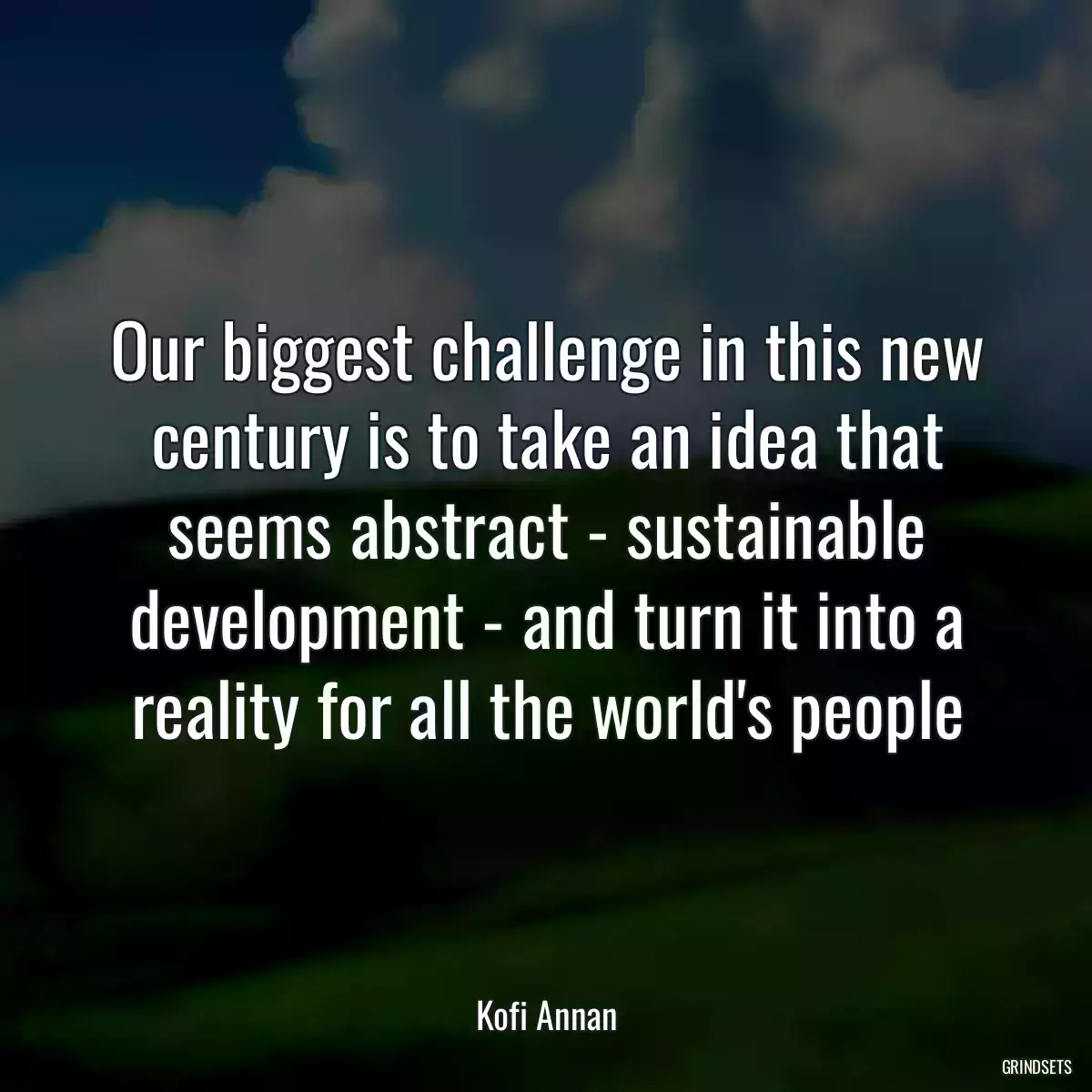 Our biggest challenge in this new century is to take an idea that seems abstract - sustainable development - and turn it into a reality for all the world\'s people