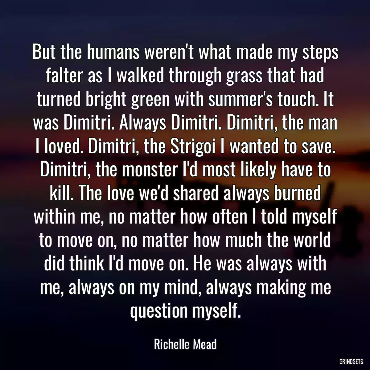 But the humans weren\'t what made my steps falter as I walked through grass that had turned bright green with summer\'s touch. It was Dimitri. Always Dimitri. Dimitri, the man I loved. Dimitri, the Strigoi I wanted to save. Dimitri, the monster I\'d most likely have to kill. The love we\'d shared always burned within me, no matter how often I told myself to move on, no matter how much the world did think I\'d move on. He was always with me, always on my mind, always making me question myself.