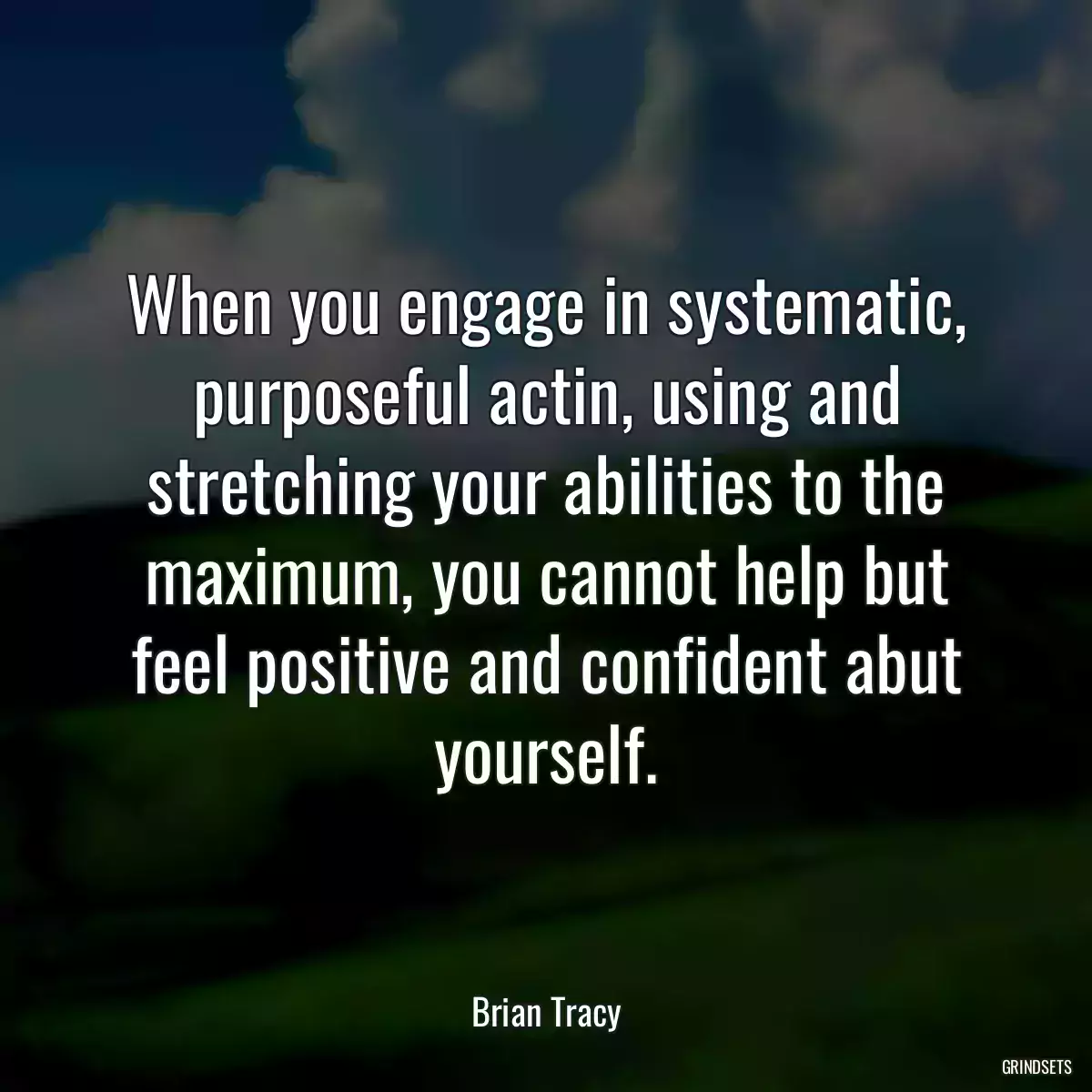 When you engage in systematic, purposeful actin, using and stretching your abilities to the maximum, you cannot help but feel positive and confident abut yourself.