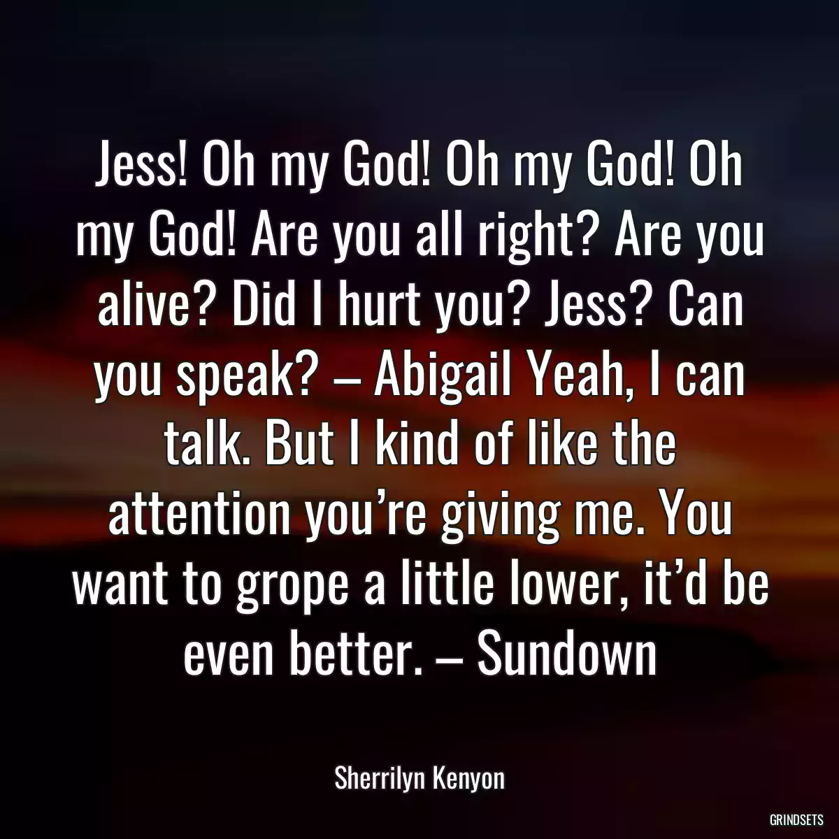 Jess! Oh my God! Oh my God! Oh my God! Are you all right? Are you alive? Did I hurt you? Jess? Can you speak? – Abigail Yeah, I can talk. But I kind of like the attention you’re giving me. You want to grope a little lower, it’d be even better. – Sundown