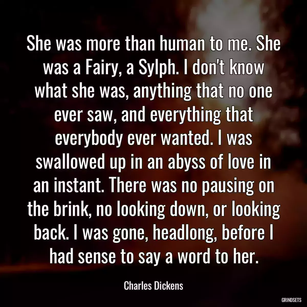 She was more than human to me. She was a Fairy, a Sylph. I don\'t know what she was, anything that no one ever saw, and everything that everybody ever wanted. I was swallowed up in an abyss of love in an instant. There was no pausing on the brink, no looking down, or looking back. I was gone, headlong, before I had sense to say a word to her.