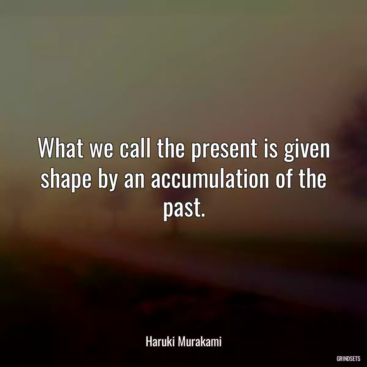 What we call the present is given shape by an accumulation of the past.