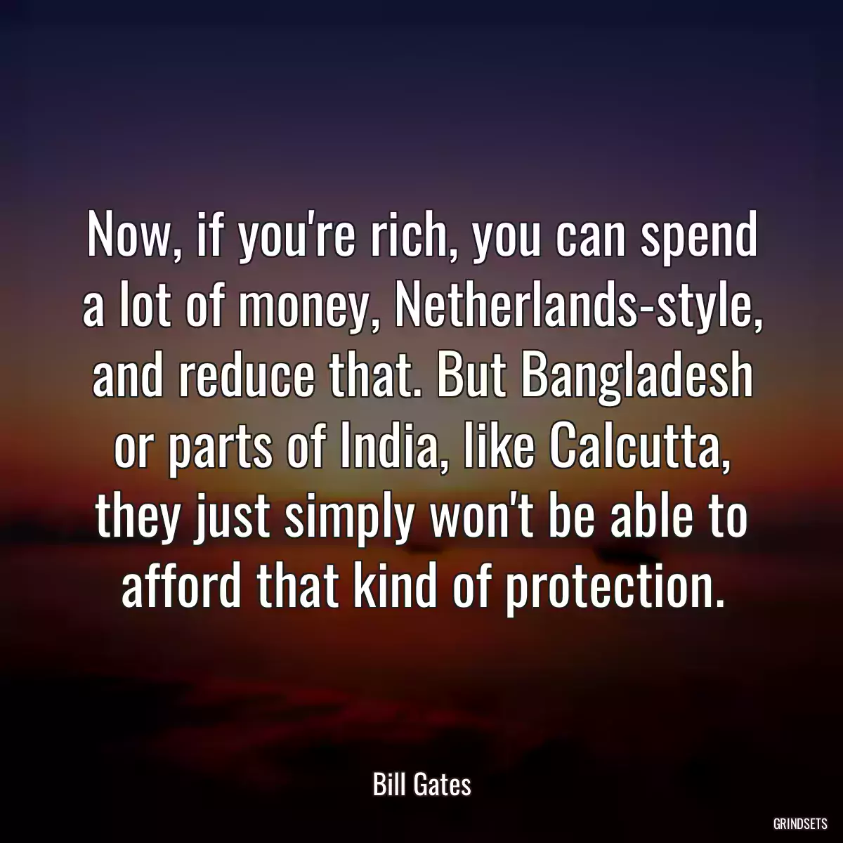 Now, if you\'re rich, you can spend a lot of money, Netherlands-style, and reduce that. But Bangladesh or parts of India, like Calcutta, they just simply won\'t be able to afford that kind of protection.