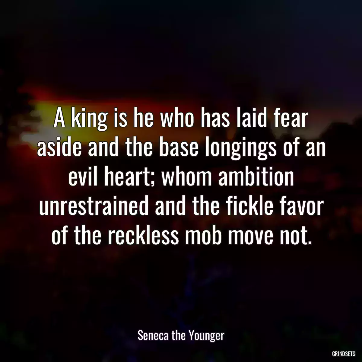 A king is he who has laid fear aside and the base longings of an evil heart; whom ambition unrestrained and the fickle favor of the reckless mob move not.