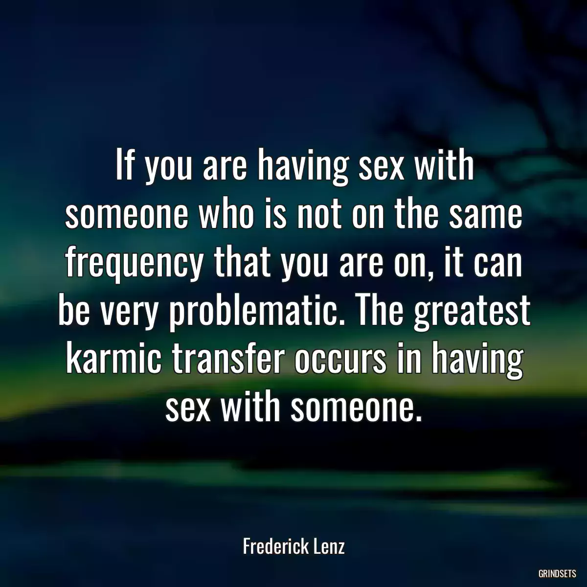 If you are having sex with someone who is not on the same frequency that you are on, it can be very problematic. The greatest karmic transfer occurs in having sex with someone.