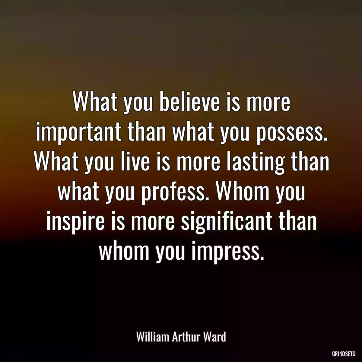 What you believe is more important than what you possess. What you live is more lasting than what you profess. Whom you inspire is more significant than whom you impress.