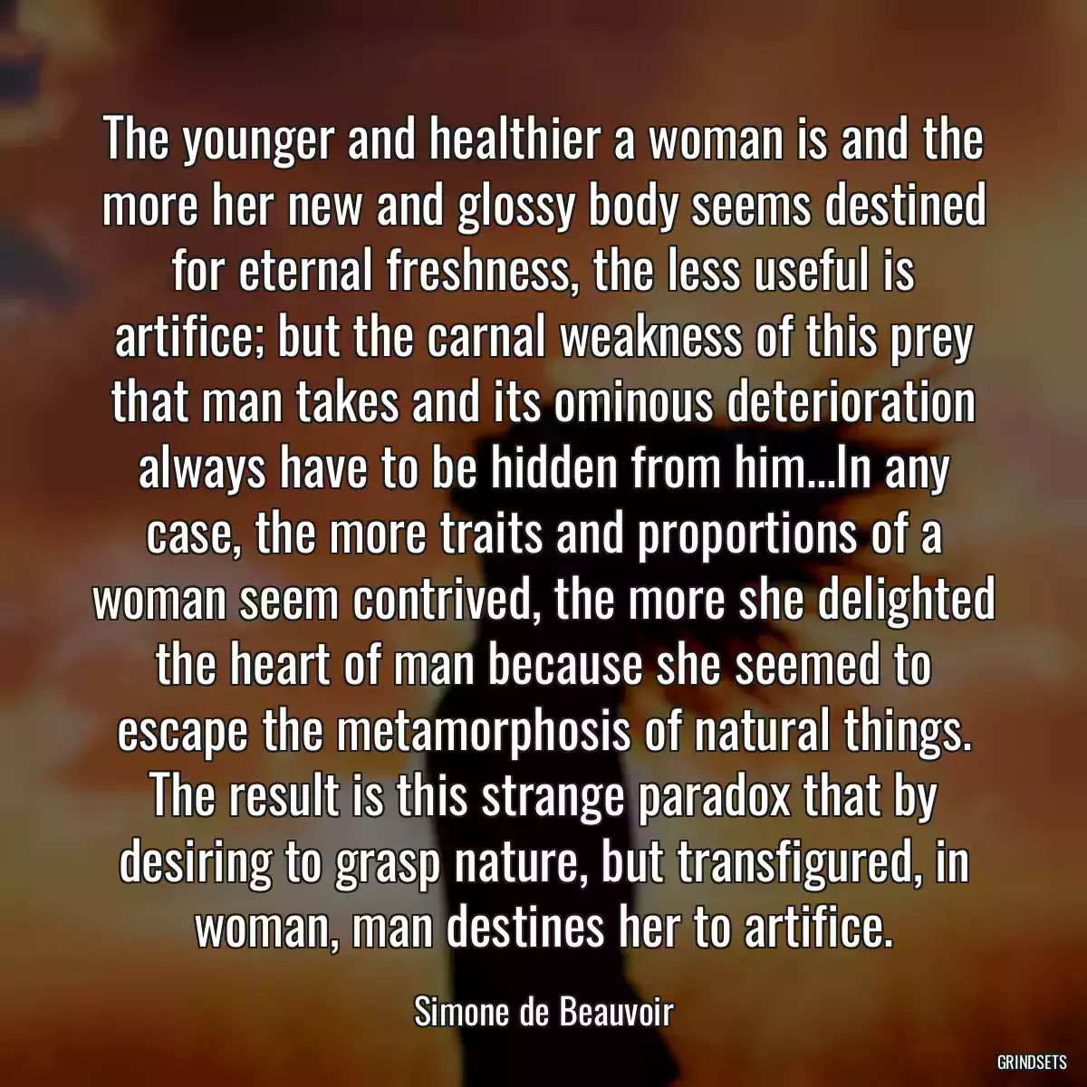 The younger and healthier a woman is and the more her new and glossy body seems destined for eternal freshness, the less useful is artifice; but the carnal weakness of this prey that man takes and its ominous deterioration always have to be hidden from him...In any case, the more traits and proportions of a woman seem contrived, the more she delighted the heart of man because she seemed to escape the metamorphosis of natural things. The result is this strange paradox that by desiring to grasp nature, but transfigured, in woman, man destines her to artifice.