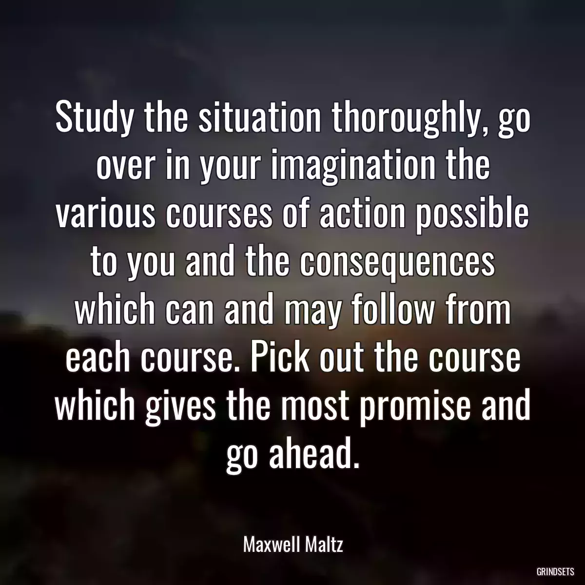 Study the situation thoroughly, go over in your imagination the various courses of action possible to you and the consequences which can and may follow from each course. Pick out the course which gives the most promise and go ahead.