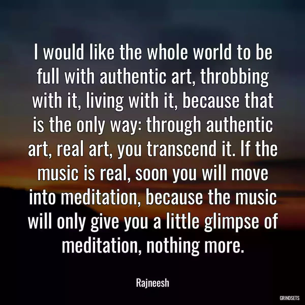 I would like the whole world to be full with authentic art, throbbing with it, living with it, because that is the only way: through authentic art, real art, you transcend it. If the music is real, soon you will move into meditation, because the music will only give you a little glimpse of meditation, nothing more.