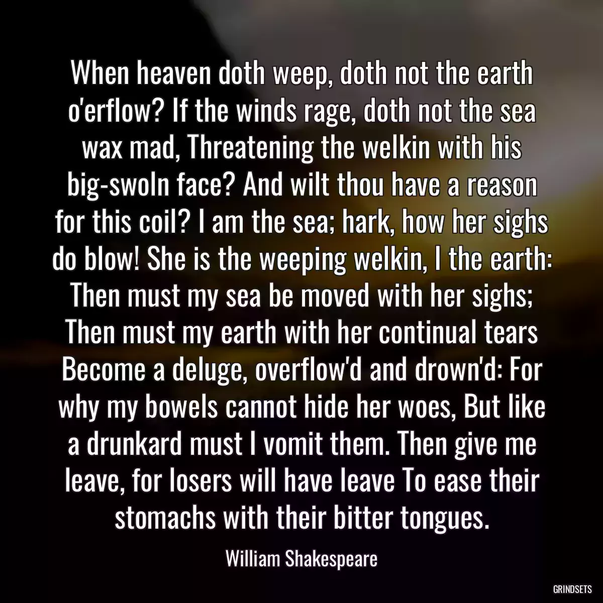 When heaven doth weep, doth not the earth o\'erflow? If the winds rage, doth not the sea wax mad, Threatening the welkin with his big-swoln face? And wilt thou have a reason for this coil? I am the sea; hark, how her sighs do blow! She is the weeping welkin, I the earth: Then must my sea be moved with her sighs; Then must my earth with her continual tears Become a deluge, overflow\'d and drown\'d: For why my bowels cannot hide her woes, But like a drunkard must I vomit them. Then give me leave, for losers will have leave To ease their stomachs with their bitter tongues.