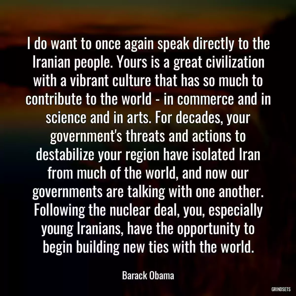 I do want to once again speak directly to the Iranian people. Yours is a great civilization with a vibrant culture that has so much to contribute to the world - in commerce and in science and in arts. For decades, your government\'s threats and actions to destabilize your region have isolated Iran from much of the world, and now our governments are talking with one another. Following the nuclear deal, you, especially young Iranians, have the opportunity to begin building new ties with the world.