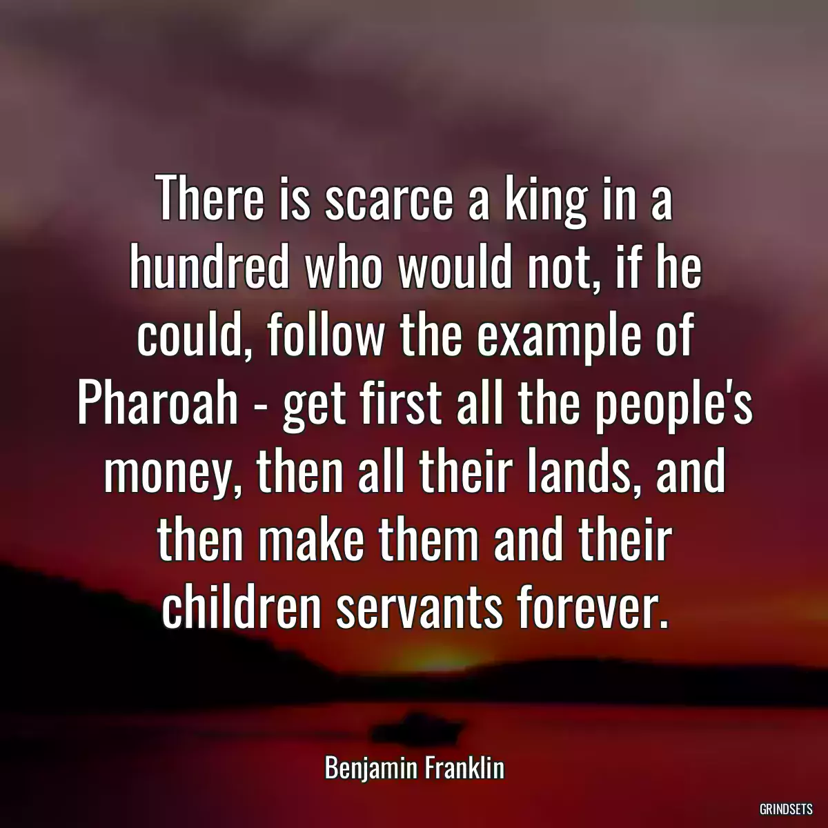 There is scarce a king in a hundred who would not, if he could, follow the example of Pharoah - get first all the people\'s money, then all their lands, and then make them and their children servants forever.